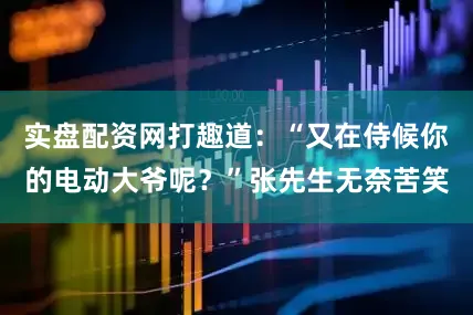 实盘配资网打趣道：“又在侍候你的电动大爷呢？”张先生无奈苦笑