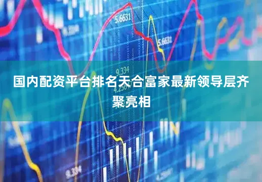 国内配资平台排名天合富家最新领导层齐聚亮相