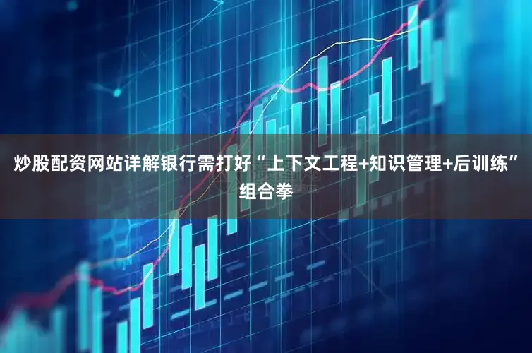 炒股配资网站详解银行需打好“上下文工程+知识管理+后训练”组合拳